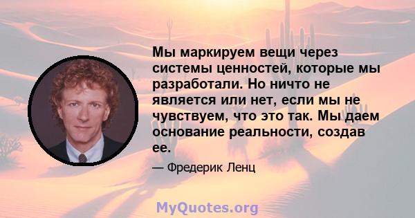 Мы маркируем вещи через системы ценностей, которые мы разработали. Но ничто не является или нет, если мы не чувствуем, что это так. Мы даем основание реальности, создав ее.