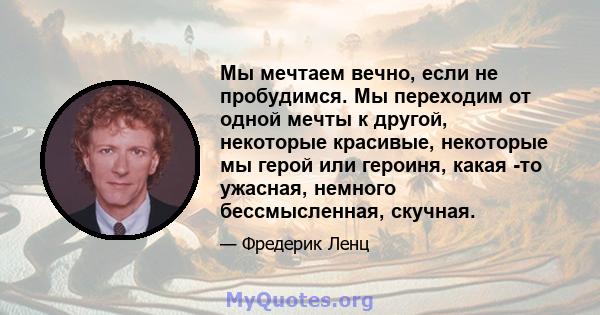 Мы мечтаем вечно, если не пробудимся. Мы переходим от одной мечты к другой, некоторые красивые, некоторые мы герой или героиня, какая -то ужасная, немного бессмысленная, скучная.