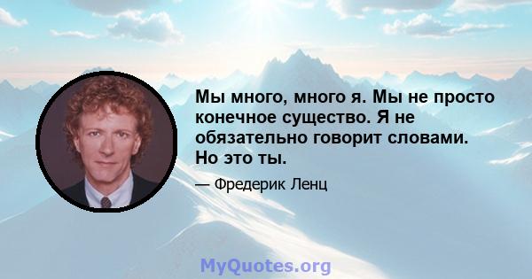 Мы много, много я. Мы не просто конечное существо. Я не обязательно говорит словами. Но это ты.