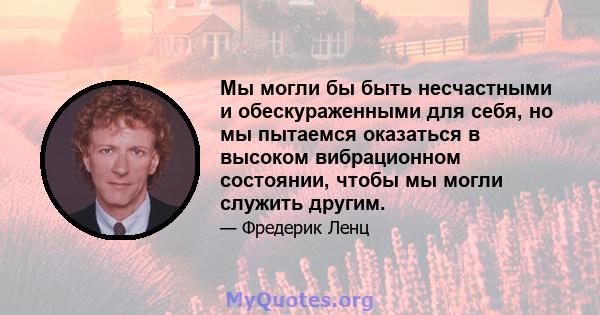 Мы могли бы быть несчастными и обескураженными для себя, но мы пытаемся оказаться в высоком вибрационном состоянии, чтобы мы могли служить другим.