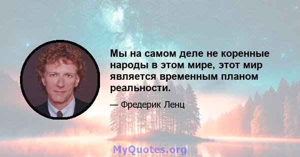 Мы на самом деле не коренные народы в этом мире, этот мир является временным планом реальности.