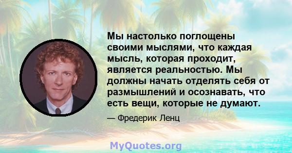 Мы настолько поглощены своими мыслями, что каждая мысль, которая проходит, является реальностью. Мы должны начать отделять себя от размышлений и осознавать, что есть вещи, которые не думают.