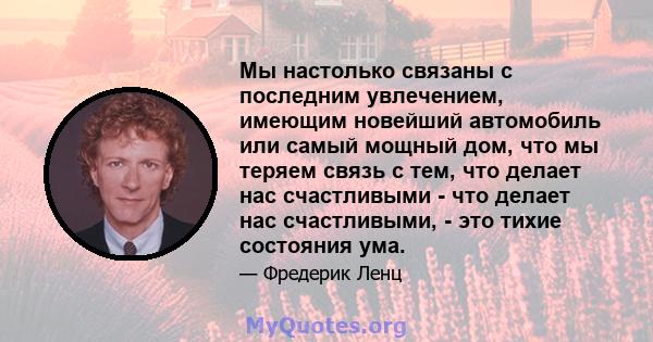 Мы настолько связаны с последним увлечением, имеющим новейший автомобиль или самый мощный дом, что мы теряем связь с тем, что делает нас счастливыми - что делает нас счастливыми, - это тихие состояния ума.