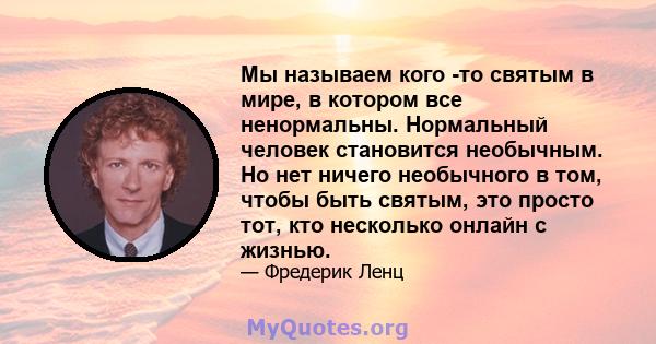 Мы называем кого -то святым в мире, в котором все ненормальны. Нормальный человек становится необычным. Но нет ничего необычного в том, чтобы быть святым, это просто тот, кто несколько онлайн с жизнью.