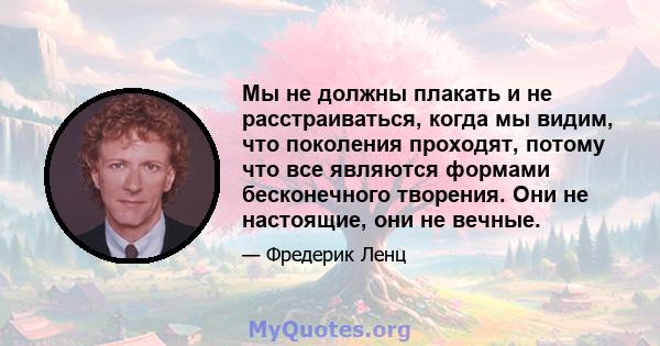 Мы не должны плакать и не расстраиваться, когда мы видим, что поколения проходят, потому что все являются формами бесконечного творения. Они не настоящие, они не вечные.