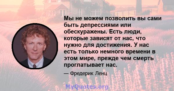 Мы не можем позволить вы сами быть депрессиями или обескуражены. Есть люди, которые зависят от нас, что нужно для достижения. У нас есть только немного времени в этом мире, прежде чем смерть проглатывает нас.