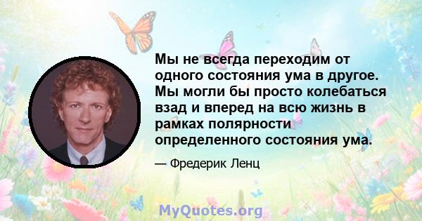 Мы не всегда переходим от одного состояния ума в другое. Мы могли бы просто колебаться взад и вперед на всю жизнь в рамках полярности определенного состояния ума.