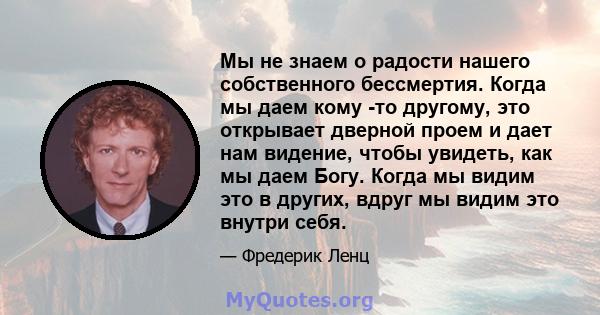 Мы не знаем о радости нашего собственного бессмертия. Когда мы даем кому -то другому, это открывает дверной проем и дает нам видение, чтобы увидеть, как мы даем Богу. Когда мы видим это в других, вдруг мы видим это