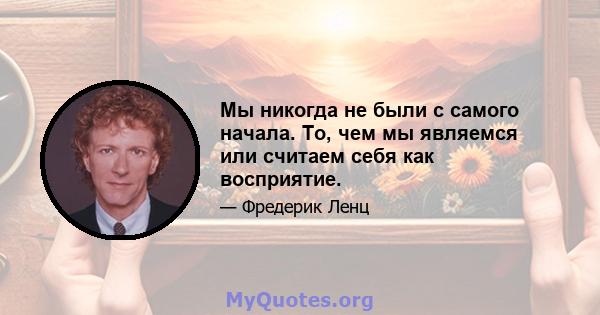 Мы никогда не были с самого начала. То, чем мы являемся или считаем себя как восприятие.