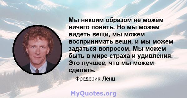 Мы никоим образом не можем ничего понять. Но мы можем видеть вещи, мы можем воспринимать вещи, и мы можем задаться вопросом. Мы можем быть в мире страха и удивления. Это лучшее, что мы можем сделать.