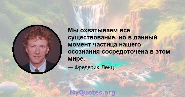 Мы охватываем все существование, но в данный момент частица нашего осознания сосредоточена в этом мире.