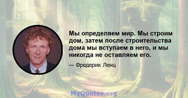 Мы определяем мир. Мы строим дом, затем после строительства дома мы вступаем в него, и мы никогда не оставляем его.