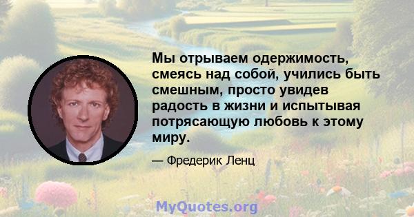 Мы отрываем одержимость, смеясь над собой, учились быть смешным, просто увидев радость в жизни и испытывая потрясающую любовь к этому миру.