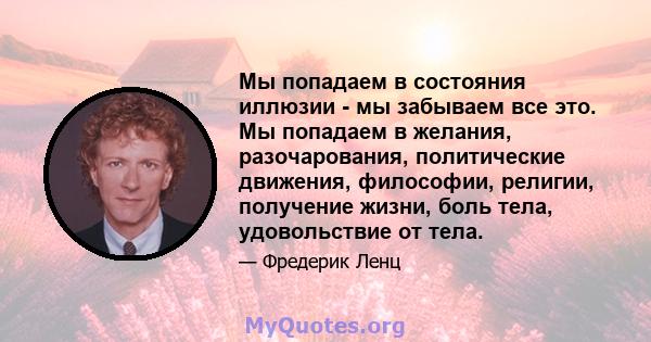 Мы попадаем в состояния иллюзии - мы забываем все это. Мы попадаем в желания, разочарования, политические движения, философии, религии, получение жизни, боль тела, удовольствие от тела.