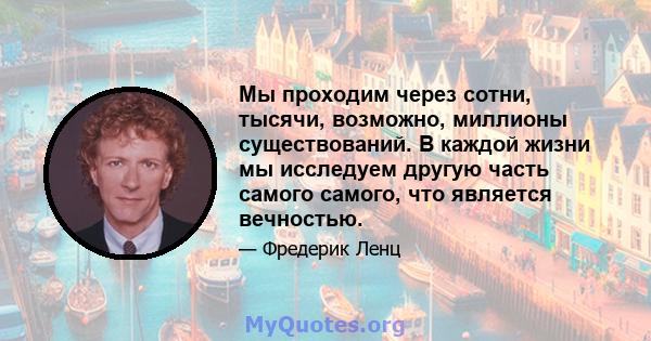 Мы проходим через сотни, тысячи, возможно, миллионы существований. В каждой жизни мы исследуем другую часть самого самого, что является вечностью.