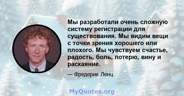 Мы разработали очень сложную систему регистрации для существования. Мы видим вещи с точки зрения хорошего или плохого. Мы чувствуем счастье, радость, боль, потерю, вину и раскаяние.