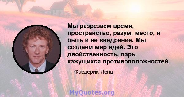 Мы разрезаем время, пространство, разум, место, и быть и не внедрение. Мы создаем мир идей. Это двойственность, пары кажущихся противоположностей.