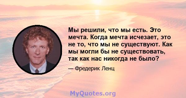 Мы решили, что мы есть. Это мечта. Когда мечта исчезает, это не то, что мы не существуют. Как мы могли бы не существовать, так как нас никогда не было?