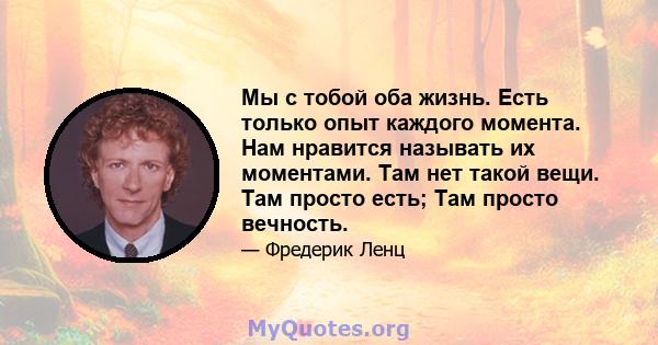 Мы с тобой оба жизнь. Есть только опыт каждого момента. Нам нравится называть их моментами. Там нет такой вещи. Там просто есть; Там просто вечность.