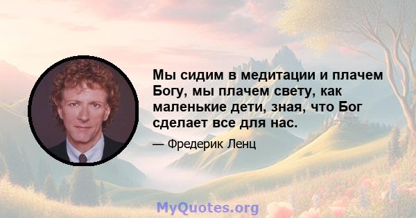 Мы сидим в медитации и плачем Богу, мы плачем свету, как маленькие дети, зная, что Бог сделает все для нас.