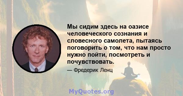 Мы сидим здесь на оазисе человеческого сознания и словесного самолета, пытаясь поговорить о том, что нам просто нужно пойти, посмотреть и почувствовать.