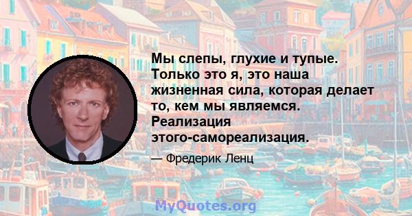 Мы слепы, глухие и тупые. Только это я, это наша жизненная сила, которая делает то, кем мы являемся. Реализация этого-самореализация.