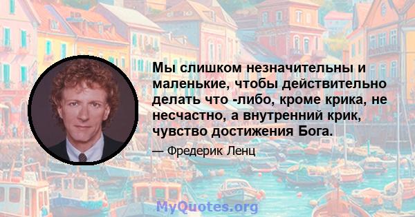 Мы слишком незначительны и маленькие, чтобы действительно делать что -либо, кроме крика, не несчастно, а внутренний крик, чувство достижения Бога.