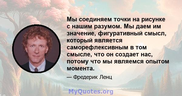 Мы соединяем точки на рисунке с нашим разумом. Мы даем им значение, фигуративный смысл, который является саморефлексивным в том смысле, что он создает нас, потому что мы являемся опытом момента.