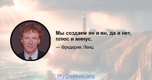 Мы создаем ин и ян, да и нет, плюс и минус.