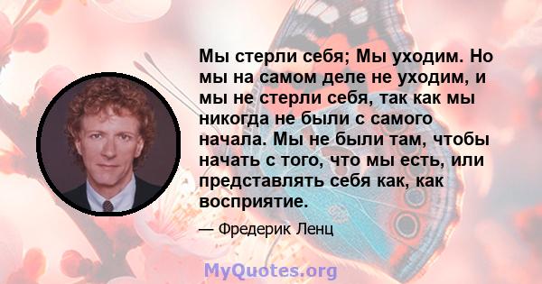 Мы стерли себя; Мы уходим. Но мы на самом деле не уходим, и мы не стерли себя, так как мы никогда не были с самого начала. Мы не были там, чтобы начать с того, что мы есть, или представлять себя как, как восприятие.