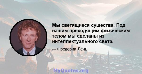 Мы светящиеся существа. Под нашим преходящим физическим телом мы сделаны из интеллектуального света.