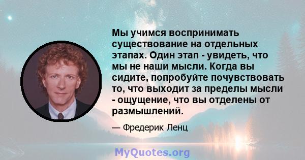 Мы учимся воспринимать существование на отдельных этапах. Один этап - увидеть, что мы не наши мысли. Когда вы сидите, попробуйте почувствовать то, что выходит за пределы мысли - ощущение, что вы отделены от размышлений.