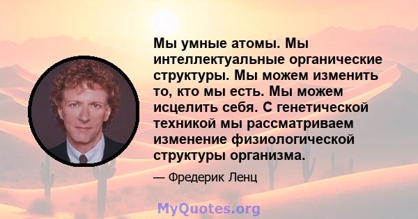 Мы умные атомы. Мы интеллектуальные органические структуры. Мы можем изменить то, кто мы есть. Мы можем исцелить себя. С генетической техникой мы рассматриваем изменение физиологической структуры организма.