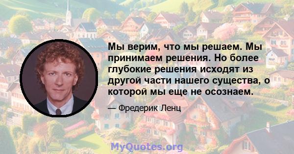 Мы верим, что мы решаем. Мы принимаем решения. Но более глубокие решения исходят из другой части нашего существа, о которой мы еще не осознаем.