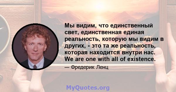 Мы видим, что единственный свет, единственная единая реальность, которую мы видим в других, - это та же реальность, которая находится внутри нас. We are one with all of existence.