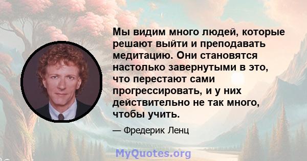 Мы видим много людей, которые решают выйти и преподавать медитацию. Они становятся настолько завернутыми в это, что перестают сами прогрессировать, и у них действительно не так много, чтобы учить.