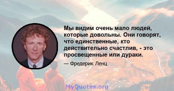 Мы видим очень мало людей, которые довольны. Они говорят, что единственные, кто действительно счастлив, - это просвещенные или дураки.