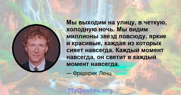 Мы выходим на улицу, в четкую, холодную ночь. Мы видим миллионы звезд повсюду, яркие и красивые, каждая из которых сияет навсегда. Каждый момент навсегда, он светит в каждый момент навсегда.