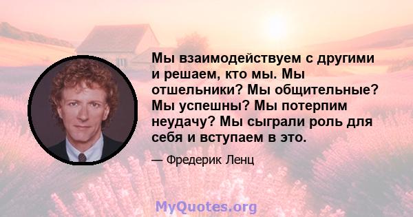 Мы взаимодействуем с другими и решаем, кто мы. Мы отшельники? Мы общительные? Мы успешны? Мы потерпим неудачу? Мы сыграли роль для себя и вступаем в это.