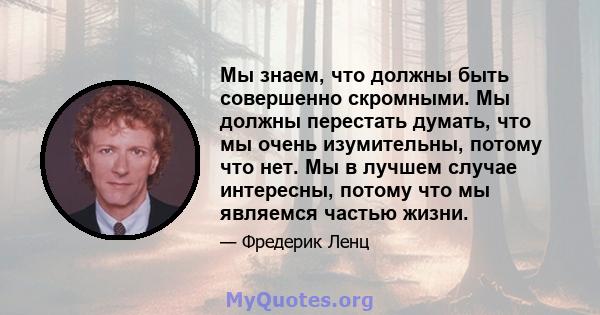 Мы знаем, что должны быть совершенно скромными. Мы должны перестать думать, что мы очень изумительны, потому что нет. Мы в лучшем случае интересны, потому что мы являемся частью жизни.