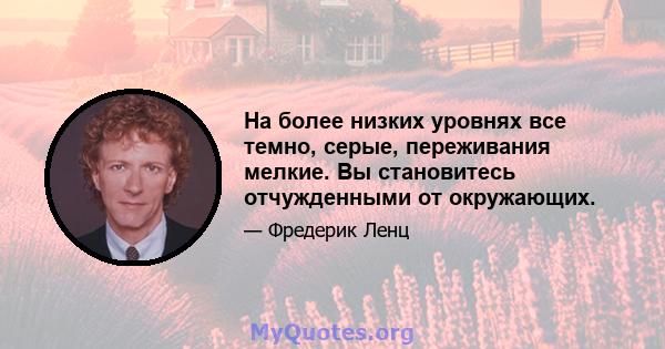 На более низких уровнях все темно, серые, переживания мелкие. Вы становитесь отчужденными от окружающих.