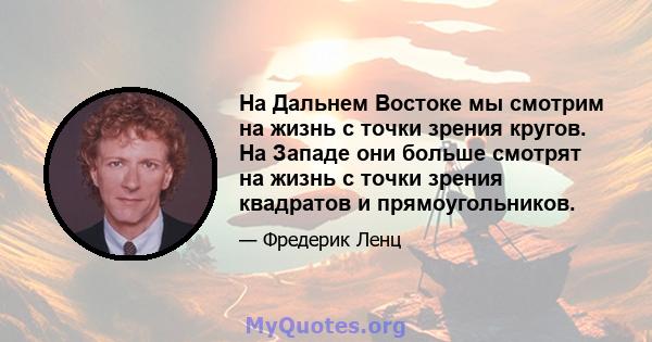 На Дальнем Востоке мы смотрим на жизнь с точки зрения кругов. На Западе они больше смотрят на жизнь с точки зрения квадратов и прямоугольников.