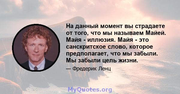 На данный момент вы страдаете от того, что мы называем Майей. Майя - иллюзия. Майя - это санскритское слово, которое предполагает, что мы забыли. Мы забыли цель жизни.