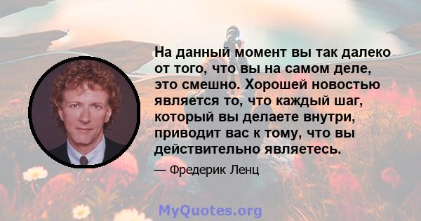 На данный момент вы так далеко от того, что вы на самом деле, это смешно. Хорошей новостью является то, что каждый шаг, который вы делаете внутри, приводит вас к тому, что вы действительно являетесь.