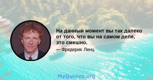 На данный момент вы так далеко от того, что вы на самом деле, это смешно.