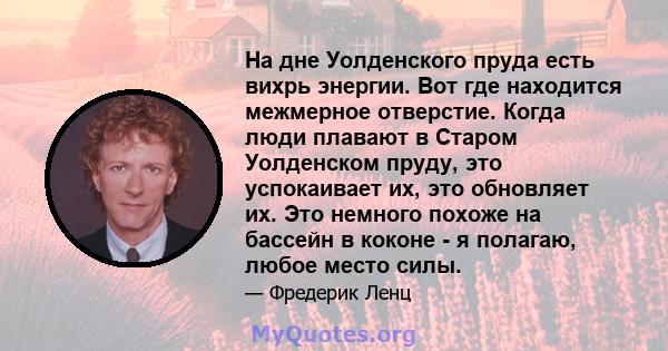 На дне Уолденского пруда есть вихрь энергии. Вот где находится межмерное отверстие. Когда люди плавают в Старом Уолденском пруду, это успокаивает их, это обновляет их. Это немного похоже на бассейн в коконе - я полагаю, 