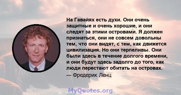 На Гавайях есть духи. Они очень защитные и очень хорошие, и они следят за этими островами. Я должен признаться, они не совсем довольны тем, что они видят, с тем, как движется цивилизация. Но они терпеливы. Они были