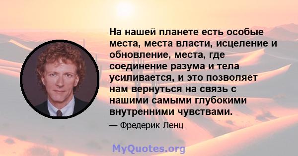 На нашей планете есть особые места, места власти, исцеление и обновление, места, где соединение разума и тела усиливается, и это позволяет нам вернуться на связь с нашими самыми глубокими внутренними чувствами.