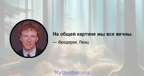 На общей картине мы все вечны.