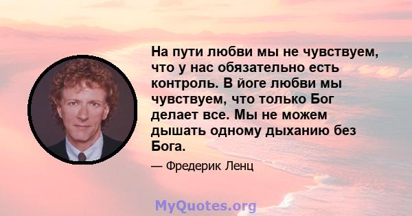 На пути любви мы не чувствуем, что у нас обязательно есть контроль. В йоге любви мы чувствуем, что только Бог делает все. Мы не можем дышать одному дыханию без Бога.